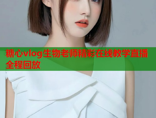 糖心vlog生物老师精彩在线教学直播全程回放  第2张