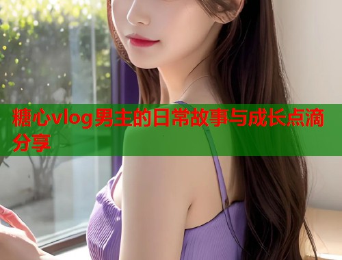 糖心vlog男主的日常故事与成长点滴分享  第1张