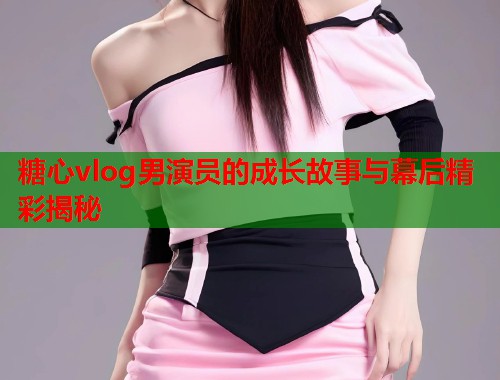 糖心vlog男演员的成长故事与幕后精彩揭秘  第2张