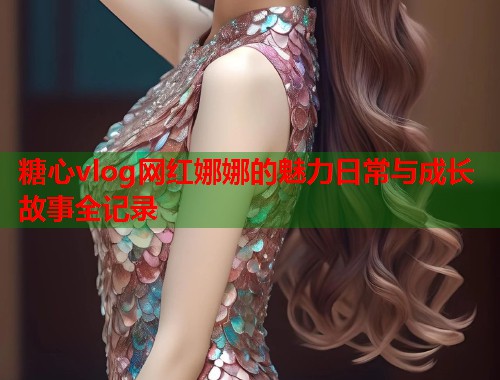 糖心vlog网红娜娜的魅力日常与成长故事全记录  第1张
