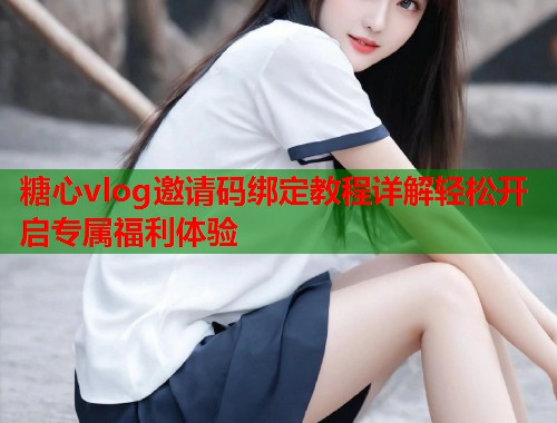 糖心vlog邀请码绑定教程详解轻松开启专属福利体验  第2张