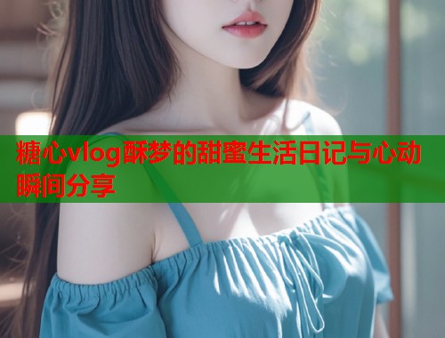 糖心vlog酥梦的甜蜜生活日记与心动瞬间分享  第1张