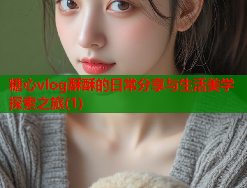 糖心vlog酥酥的日常分享与生活美学探索之旅(1)  第1张