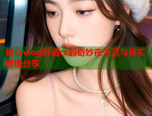 糖心vlog醉酒cc的奇妙夜生活与真实感悟分享  第1张