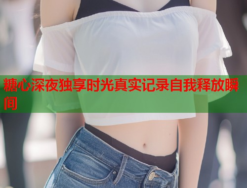 糖心深夜独享时光真实记录自我释放瞬间  第1张
