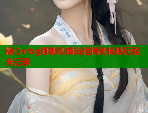 糖心vlog娜娜离婚真相揭秘情感历程全记录  第1张