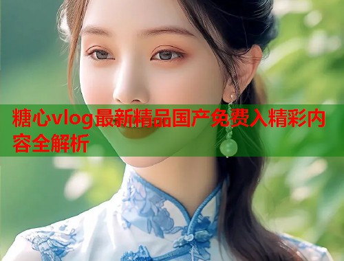 糖心vlog最新精品国产免费入精彩内容全解析  第1张