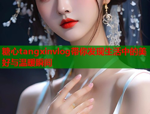 糖心tangxinvlog带你发现生活中的美好与温暖瞬间  第1张