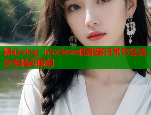 糖心vlog nicolove的甜蜜日常与生活分享精彩瞬间  第1张