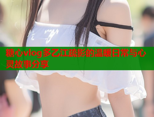糖心vlog多乙江疏影的温暖日常与心灵故事分享  第1张