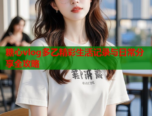 糖心vlog多乙精彩生活记录与日常分享全攻略  第1张