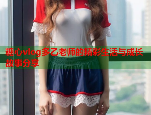 糖心vlog多乙老师的精彩生活与成长故事分享  第1张