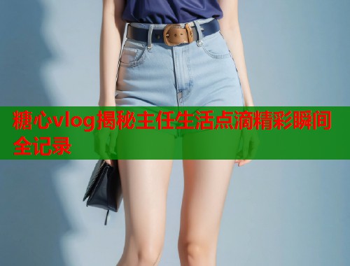 糖心vlog揭秘主任生活点滴精彩瞬间全记录  第1张