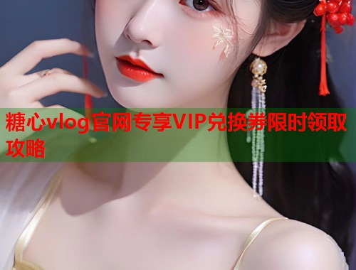 糖心vlog官网专享VIP兑换券限时领取攻略  第1张