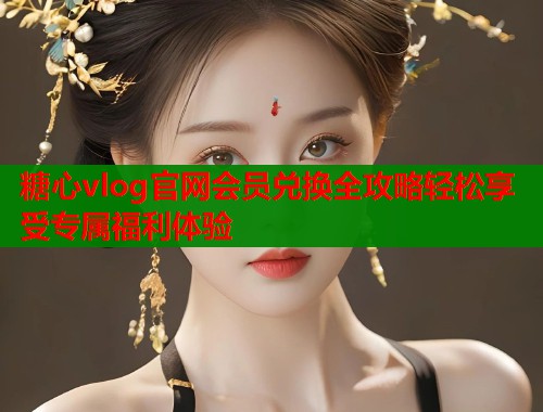 糖心vlog官网会员兑换全攻略轻松享受专属福利体验  第2张