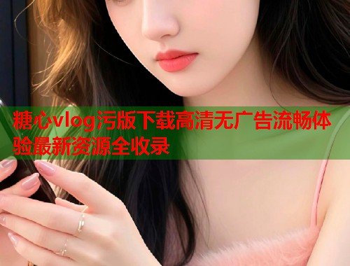 糖心vlog污版下载高清无广告流畅体验最新资源全收录  第1张