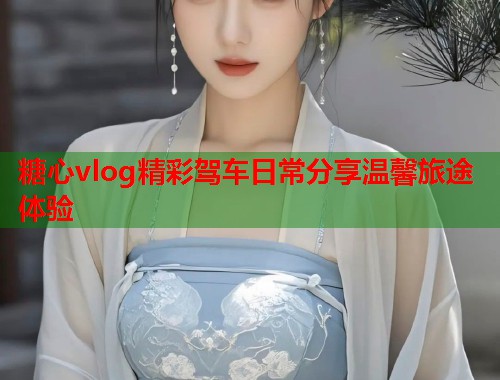 糖心vlog精彩驾车日常分享温馨旅途体验  第1张