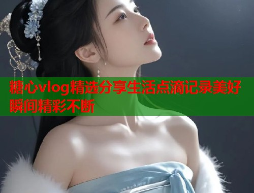 糖心vlog精选分享生活点滴记录美好瞬间精彩不断  第1张
