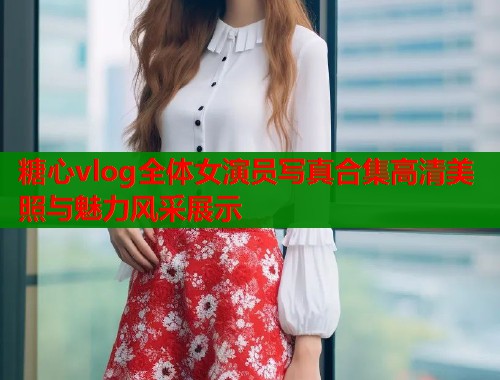 糖心vlog全体女演员写真合集高清美照与魅力风采展示  第2张