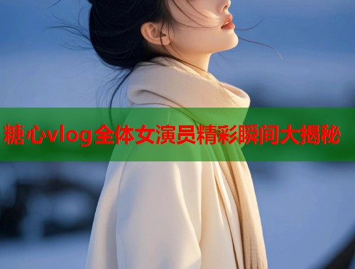 糖心vlog全体女演员精彩瞬间大揭秘  第1张