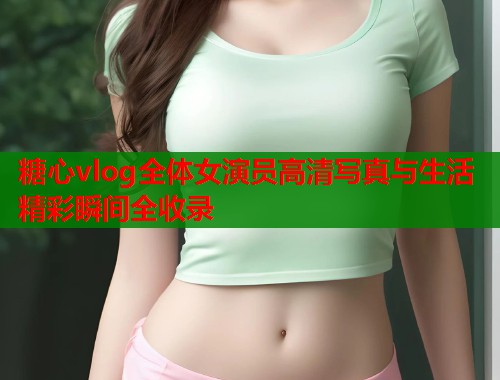 糖心vlog全体女演员高清写真与生活精彩瞬间全收录  第2张