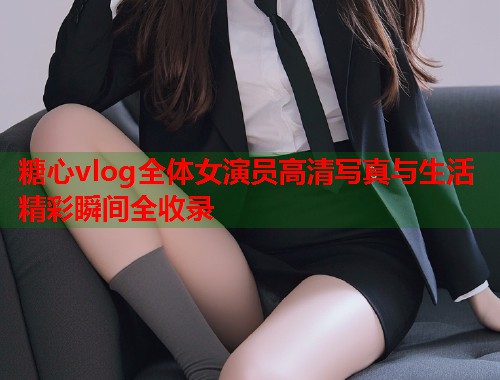 糖心vlog全体女演员高清写真与生活精彩瞬间全收录  第1张