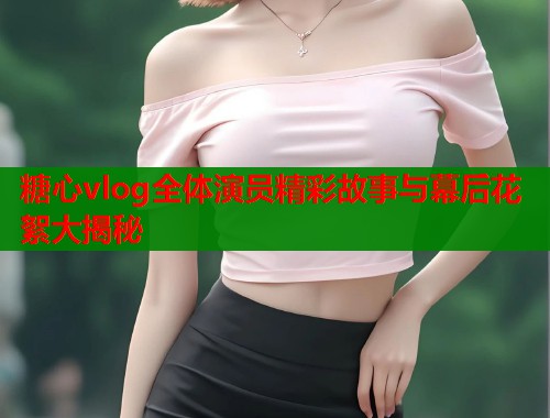 糖心vlog全体演员精彩故事与幕后花絮大揭秘  第1张