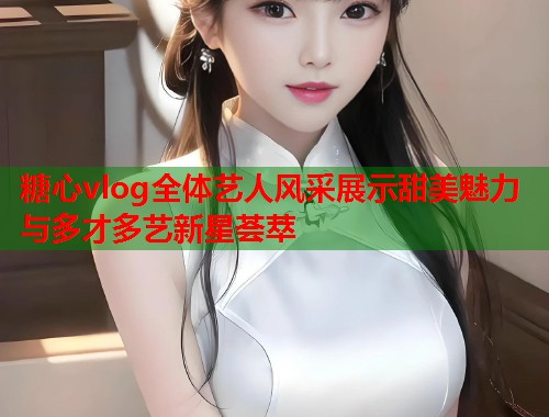 糖心vlog全体艺人风采展示甜美魅力与多才多艺新星荟萃  第1张