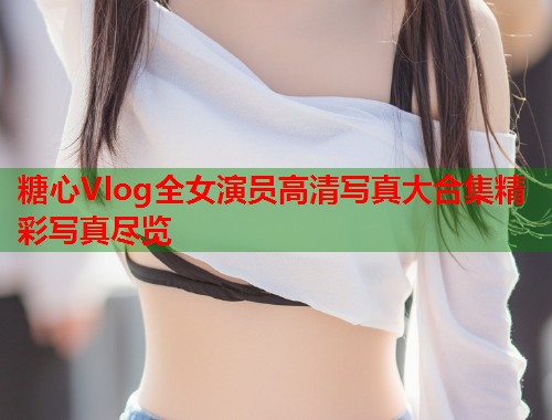 糖心Vlog全女演员高清写真大合集精彩写真尽览  第1张