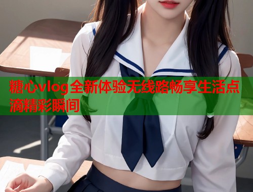 糖心vlog全新体验无线路畅享生活点滴精彩瞬间  第1张