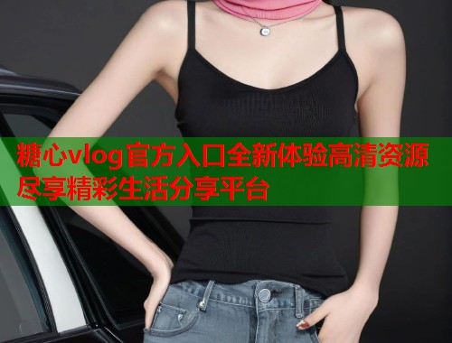 糖心vlog官方入口全新体验高清资源尽享精彩生活分享平台  第1张
