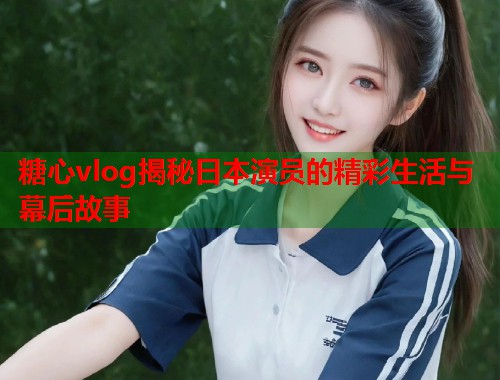 糖心vlog揭秘日本演员的精彩生活与幕后故事  第1张