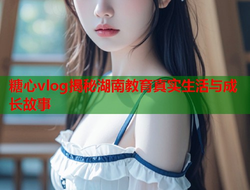 糖心vlog揭秘湖南教育真实生活与成长故事  第1张