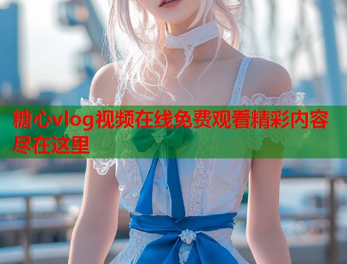 糖心vlog视频在线免费观看精彩内容尽在这里  第2张