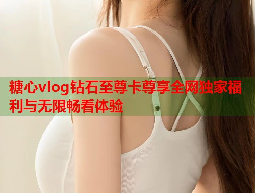 糖心vlog钻石至尊卡尊享全网独家福利与无限畅看体验  第1张