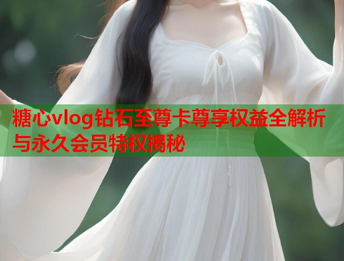 糖心vlog钻石至尊卡尊享权益全解析与永久会员特权揭秘  第2张