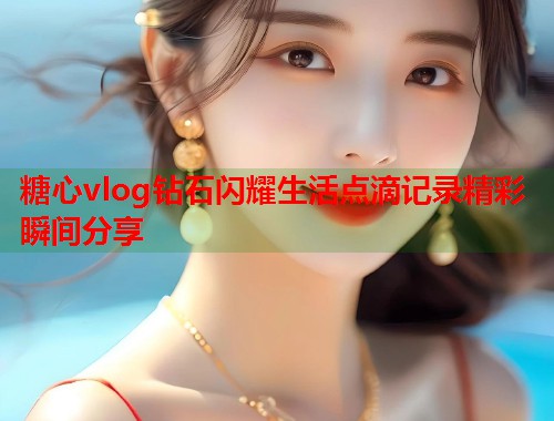 糖心vlog钻石闪耀生活点滴记录精彩瞬间分享  第2张