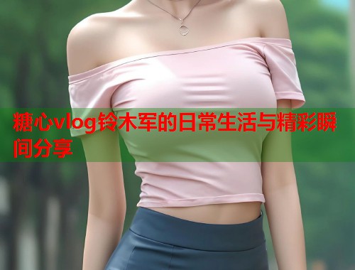 糖心vlog铃木军的日常生活与精彩瞬间分享  第1张