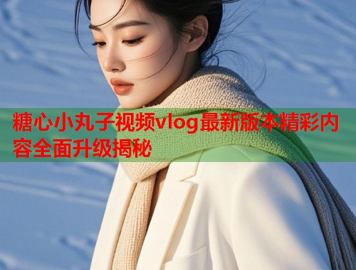 糖心小丸子视频vlog最新版本精彩内容全面升级揭秘  第1张