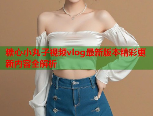 糖心小丸子视频vlog最新版本精彩更新内容全解析  第1张