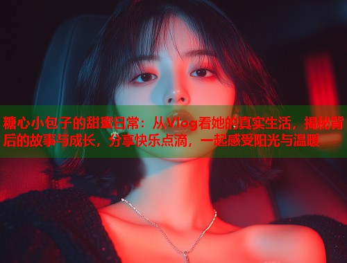 糖心小包子的甜蜜日常：从Vlog看她的真实生活，揭秘背后的故事与成长，分享快乐点滴，一起感受阳光与温暖  第1张