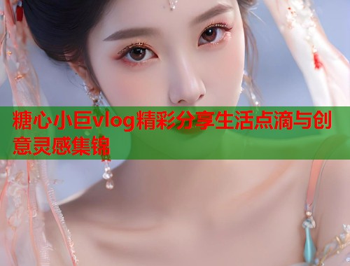 糖心小巨vlog精彩分享生活点滴与创意灵感集锦  第1张