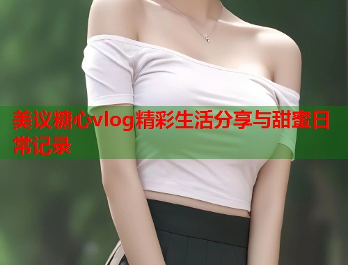 美议糖心vlog精彩生活分享与甜蜜日常记录  第1张