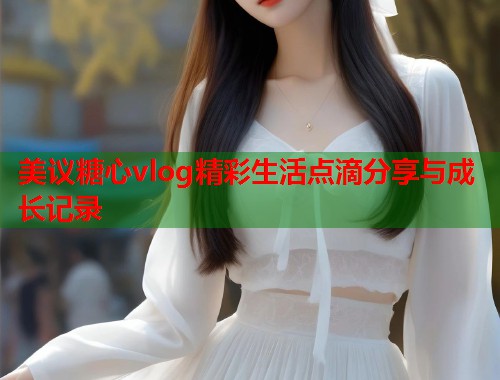 美议糖心vlog精彩生活点滴分享与成长记录  第1张