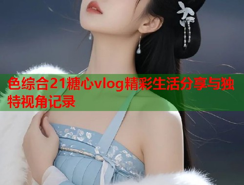 色综合21糖心vlog精彩生活分享与独特视角记录  第2张