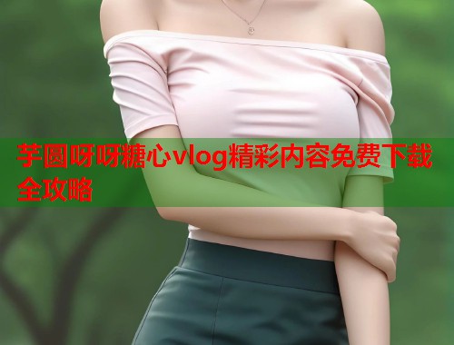 芋圆呀呀糖心vlog精彩内容免费下载全攻略  第1张