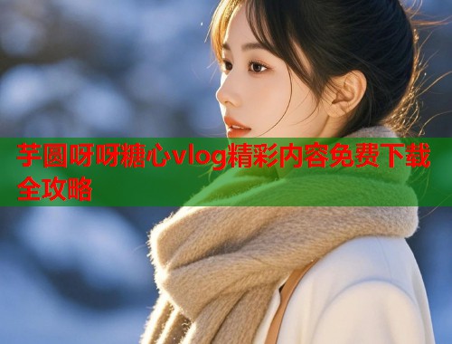 芋圆呀呀糖心vlog精彩内容免费下载全攻略  第2张
